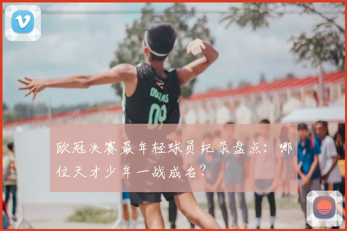 欧冠决赛最年轻球员纪录盘点：哪位天才少年一战成名？
