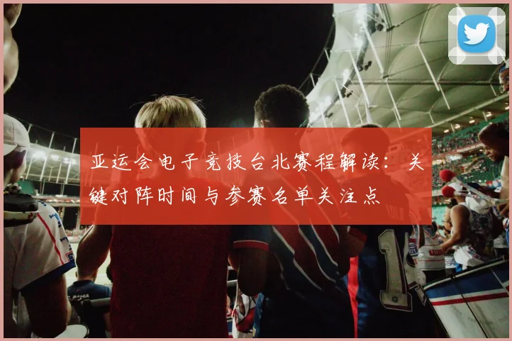 亚运会电子竞技台北赛程解读：关键对阵时间与参赛名单关注点