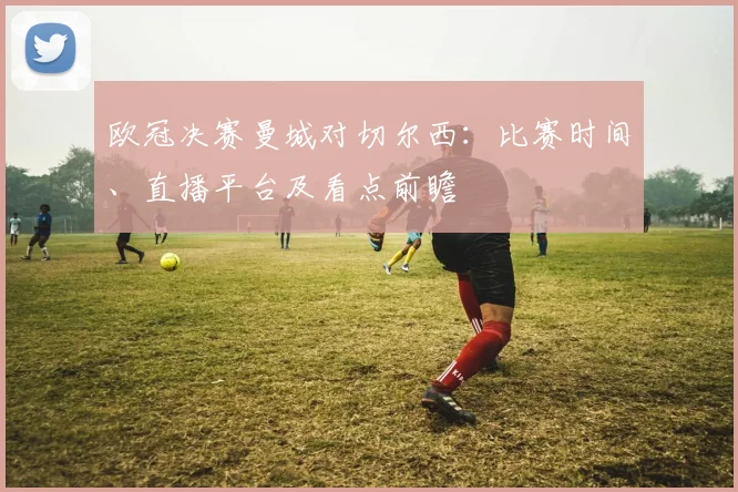 欧冠决赛曼城对切尔西：比赛时间、直播平台及看点前瞻