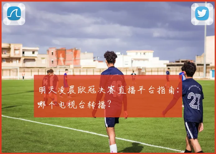 明天凌晨欧冠决赛直播平台指南：哪个电视台转播？